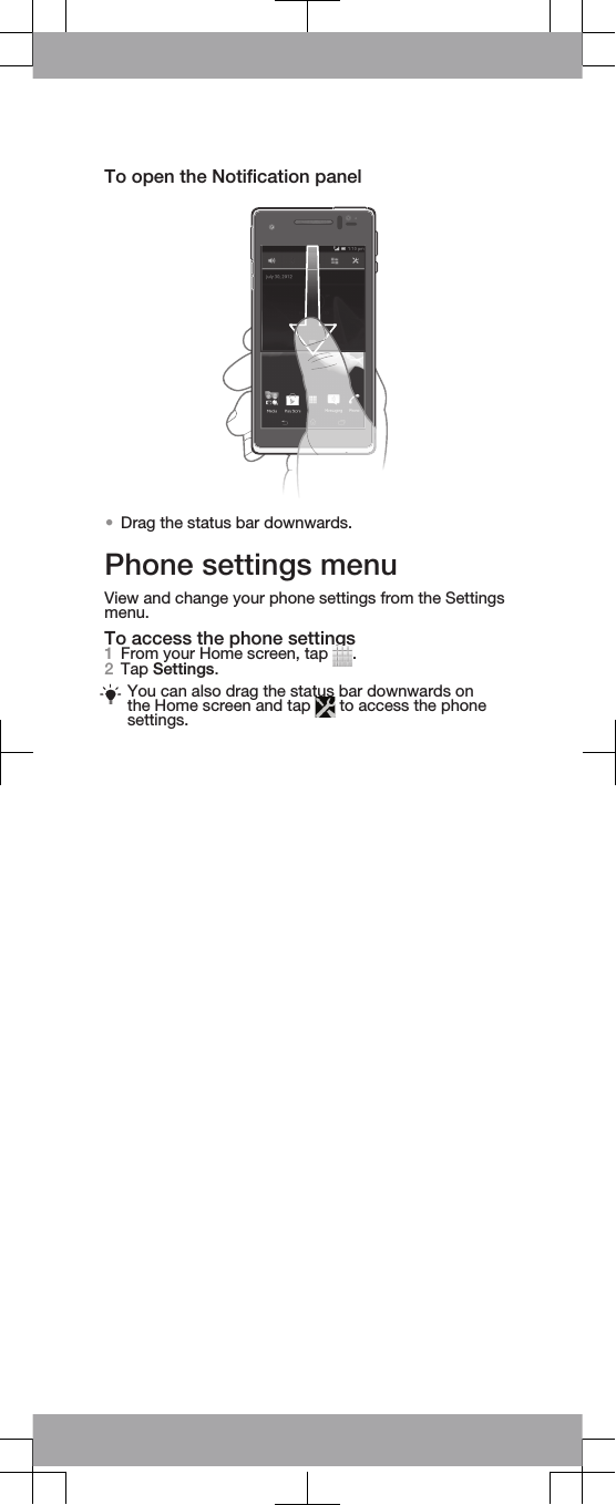 To open the Notification panel•Drag the status bar downwards.Phone settings menuView and change your phone settings from the Settingsmenu.To access the phone settings1From your Home screen, tap  .2Tap Settings.You can also drag the status bar downwards onthe Home screen and tap   to access the phonesettings.