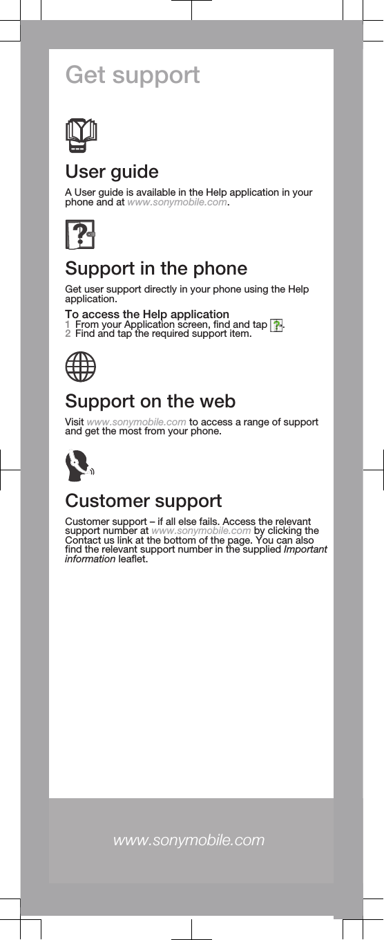 Get supportUser guideA User guide is available in the Help application in yourphone and at www.sonymobile.com.Support in the phoneGet user support directly in your phone using the Helpapplication.To access the Help application1From your Application screen, find and tap  .2Find and tap the required support item.Support on the webVisit www.sonymobile.com to access a range of supportand get the most from your phone.Customer supportCustomer support – if all else fails. Access the relevantsupport number at www.sonymobile.com by clicking theContact us link at the bottom of the page. You can alsofind the relevant support number in the supplied Importantinformation leaflet.www.sonymobile.com 