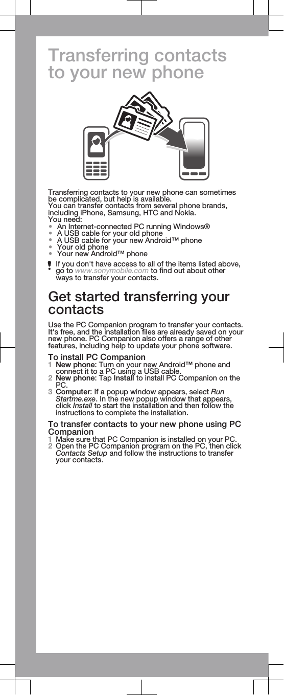 Transferring contactsto your new phoneTransferring contacts to your new phone can sometimesbe complicated, but help is available.You can transfer contacts from several phone brands,including iPhone, Samsung, HTC and Nokia.You need:•An Internet-connected PC running Windows®•A USB cable for your old phone•A USB cable for your new Android™ phone•Your old phone•Your new Android™ phoneIf you don&apos;t have access to all of the items listed above,go to www.sonymobile.com to find out about otherways to transfer your contacts.Get started transferring yourcontactsUse the PC Companion program to transfer your contacts.It&apos;s free, and the installation files are already saved on yournew phone. PC Companion also offers a range of otherfeatures, including help to update your phone software.To install PC Companion1New phone: Turn on your new Android™ phone andconnect it to a PC using a USB cable.2New phone: Tap Install to install PC Companion on thePC.3Computer: If a popup window appears, select RunStartme.exe. In the new popup window that appears,click Install to start the installation and then follow theinstructions to complete the installation.To transfer contacts to your new phone using PCCompanion1Make sure that PC Companion is installed on your PC.2Open the PC Companion program on the PC, then clickContacts Setup and follow the instructions to transferyour contacts.