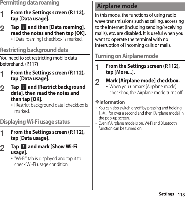 118SettingsPermitting data roaming1From the Settings screen (P.112), tap [Data usage].2Tap   and then [Data roaming], read the notes and then tap [OK].･[Data roaming] checkbox is marked.Restricting background dataYou need to set restricting mobile data beforehand. (P.117)1From the Settings screen (P.112), tap [Data usage].2Tap   and [Restrict background data], then read the notes and then tap [OK].･[Restrict background data] checkbox is marked.Displaying Wi-Fi usage status1From the Settings screen (P.112), tap [Data usage].2Tap   and mark [Show Wi-Fi usage].･&quot;Wi-Fi&quot; tab is displayed and tap it to check Wi-Fi usage condition.In this mode, the functions of using radio wave transmissions such as calling, accessing to the Internet (including sending/receiving mails), etc. are disabled. It is useful when you want to operate the terminal with no interruption of incoming calls or mails.Turning on Airplane mode1From the Settings screen (P.112), tap [More...].2Mark [Airplane mode] checkbox.･When you unmark [Airplane mode] checkbox, the Airplane mode turns off.❖Information･You can also switch on/off by pressing and holding p for over a second and then [Airplane mode] in the pop-up screen.･Even if Airplane mode is on, Wi-Fi and Bluetooth function can be turned on.Airplane mode