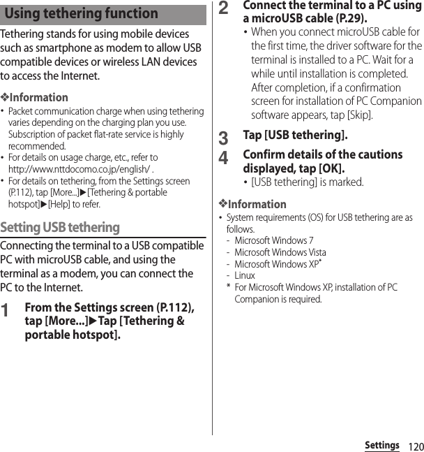 120SettingsTethering stands for using mobile devices such as smartphone as modem to allow USB compatible devices or wireless LAN devices to access the Internet.❖Information･Packet communication charge when using tethering varies depending on the charging plan you use. Subscription of packet flat-rate service is highly recommended.･For details on usage charge, etc., refer to http://www.nttdocomo.co.jp/english/ .･For details on tethering, from the Settings screen (P.112), tap [More...]u[Tethering &amp; portable hotspot]u[Help] to refer.Setting USB tetheringConnecting the terminal to a USB compatible PC with microUSB cable, and using the terminal as a modem, you can connect the PC to the Internet.1From the Settings screen (P.112), tap [More...]uTap [Tethering &amp; portable hotspot].2Connect the terminal to a PC using a microUSB cable (P.29).･When you connect microUSB cable for the first time, the driver software for the terminal is installed to a PC. Wait for a while until installation is completed. After completion, if a confirmation screen for installation of PC Companion software appears, tap [Skip].3Tap [USB tethering].4Confirm details of the cautions displayed, tap [OK].･[USB tethering] is marked.❖Information･System requirements (OS) for USB tethering are as follows.- Microsoft Windows 7- Microsoft Windows Vista- Microsoft Windows XP*-Linux* For Microsoft Windows XP, installation of PC Companion is required.Using tethering function