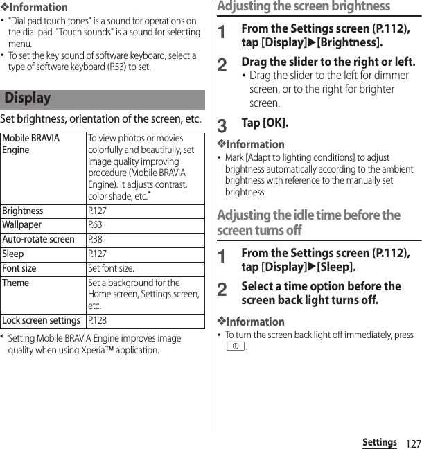 127Settings❖Information･&quot;Dial pad touch tones&quot; is a sound for operations on the dial pad. &quot;Touch sounds&quot; is a sound for selecting menu.･To set the key sound of software keyboard, select a type of software keyboard (P.53) to set.Set brightness, orientation of the screen, etc.* Setting Mobile BRAVIA Engine improves image quality when using Xperia™ application.Adjusting the screen brightness1From the Settings screen (P.112), tap [Display]u[Brightness].2Drag the slider to the right or left.･Drag the slider to the left for dimmer screen, or to the right for brighter screen.3Tap [OK].❖Information･Mark [Adapt to lighting conditions] to adjust brightness automatically according to the ambient brightness with reference to the manually set brightness.Adjusting the idle time before the screen turns off1From the Settings screen (P.112), tap [Display]u[Sleep].2Select a time option before the screen back light turns off.❖Information･To turn the screen back light off immediately, press p.DisplayMobile BRAVIA EngineTo view photos or movies colorfully and beautifully, set image quality improving procedure (Mobile BRAVIA Engine). It adjusts contrast, color shade, etc.*BrightnessP. 1 2 7WallpaperP. 6 3Auto-rotate screenP. 3 8SleepP. 1 2 7Font sizeSet font size.ThemeSet a background for the Home screen, Settings screen, etc.Lock screen settingsP. 1 2 8