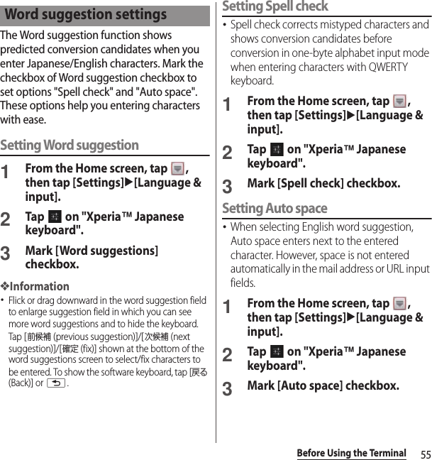55Before Using the TerminalThe Word suggestion function shows predicted conversion candidates when you enter Japanese/English characters. Mark the checkbox of Word suggestion checkbox to set options &quot;Spell check&quot; and &quot;Auto space&quot;. These options help you entering characters with ease.Setting Word suggestion1From the Home screen, tap  , then tap [Settings]u[Language &amp; input].2Tap   on &quot;Xperia™ Japanese keyboard&quot;.3Mark [Word suggestions] checkbox.❖Information･Flick or drag downward in the word suggestion field to enlarge suggestion field in which you can see more word suggestions and to hide the keyboard. Tap [前候補 (previous suggestion)]/[次候補 (next suggestion)]/[確定 (fix)] shown at the bottom of the word suggestions screen to select/fix characters to be entered. To show the software keyboard, tap [戻る (Back)] or x.Setting Spell check･Spell check corrects mistyped characters and shows conversion candidates before conversion in one-byte alphabet input mode when entering characters with QWERTY keyboard.1From the Home screen, tap  , then tap [Settings]u[Language &amp; input].2Tap   on &quot;Xperia™ Japanese keyboard&quot;.3Mark [Spell check] checkbox.Setting Auto space･When selecting English word suggestion, Auto space enters next to the entered character. However, space is not entered automatically in the mail address or URL input fields.1From the Home screen, tap  , then tap [Settings]u[Language &amp; input].2Tap   on &quot;Xperia™ Japanese keyboard&quot;.3Mark [Auto space] checkbox.Word suggestion settings