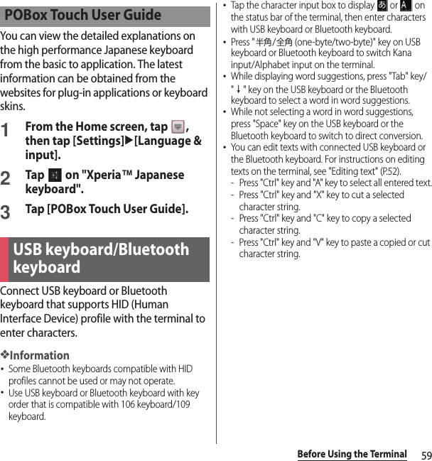 59Before Using the TerminalYou can view the detailed explanations on the high performance Japanese keyboard from the basic to application. The latest information can be obtained from the websites for plug-in applications or keyboard skins.1From the Home screen, tap  , then tap [Settings]u[Language &amp; input].2Tap   on &quot;Xperia™ Japanese keyboard&quot;.3Tap [POBox Touch User Guide].Connect USB keyboard or Bluetooth keyboard that supports HID (Human Interface Device) profile with the terminal to enter characters.❖Information･Some Bluetooth keyboards compatible with HID profiles cannot be used or may not operate.･Use USB keyboard or Bluetooth keyboard with key order that is compatible with 106 keyboard/109 keyboard.･Tap the character input box to display   or   on the status bar of the terminal, then enter characters with USB keyboard or Bluetooth keyboard.･Press &quot;半角/全角 (one-byte/two-byte)&quot; key on USB keyboard or Bluetooth keyboard to switch Kana input/Alphabet input on the terminal.･While displaying word suggestions, press &quot;Tab&quot; key/&quot;↓&quot; key on the USB keyboard or the Bluetooth keyboard to select a word in word suggestions.･While not selecting a word in word suggestions, press &quot;Space&quot; key on the USB keyboard or the Bluetooth keyboard to switch to direct conversion.･You can edit texts with connected USB keyboard or the Bluetooth keyboard. For instructions on editing texts on the terminal, see &quot;Editing text&quot; (P.52).- Press &quot;Ctrl&quot; key and &quot;A&quot; key to select all entered text.- Press &quot;Ctrl&quot; key and &quot;X&quot; key to cut a selected character string.- Press &quot;Ctrl&quot; key and &quot;C&quot; key to copy a selected character string.- Press &quot;Ctrl&quot; key and &quot;V&quot; key to paste a copied or cut character string.POBox Touch User GuideUSB keyboard/Bluetooth keyboard