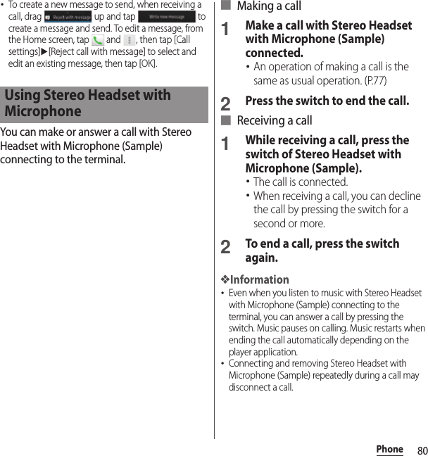 80Phone･To create a new message to send, when receiving a call, drag   up and tap   to create a message and send. To edit a message, from the Home screen, tap   and  , then tap [Call settings]u[Reject call with message] to select and edit an existing message, then tap [OK].You can make or answer a call with Stereo Headset with Microphone (Sample) connecting to the terminal.■ Making a call1Make a call with Stereo Headset with Microphone (Sample) connected.･An operation of making a call is the same as usual operation. (P.77)2Press the switch to end the call.■ Receiving a call1While receiving a call, press the switch of Stereo Headset with Microphone (Sample).･The call is connected.･When receiving a call, you can decline the call by pressing the switch for a second or more.2To end a call, press the switch again.❖Information･Even when you listen to music with Stereo Headset with Microphone (Sample) connecting to the terminal, you can answer a call by pressing the switch. Music pauses on calling. Music restarts when ending the call automatically depending on the player application.･Connecting and removing Stereo Headset with Microphone (Sample) repeatedly during a call may disconnect a call.Using Stereo Headset with Microphone