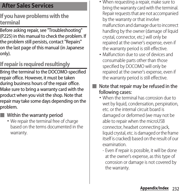 232Appendix/IndexIf you have problems with the terminalBefore asking repair, see &quot;Troubleshooting&quot; (P.225) in this manual to check the problem. If the problem still persists, contact &quot;Repairs&quot; on the last page of this manual (in Japanese only).If repair is required resultinglyBring the terminal to the DOCOMO-specified repair office. However, it must be taken during business hours of the repair office. Make sure to bring a warranty card with the product when you visit the shop. Note that repair may take some days depending on the problem.■ Within the warranty period･We repair the terminal free of charge based on the terms documented in the warranty.･When requesting a repair, make sure to bring the warranty card with the terminal. Repair requests that are not accompanied by the warranty or that involve malfunction and damage due to incorrect handling by the owner (damage of liquid crystal, connector, etc.) will only be repaired at the owner&apos;s expense, even if the warranty period is still effective.･Malfunction due to use of devices and consumable parts other than those specified by DOCOMO will only be repaired at the owner&apos;s expense, even if the warranty period is still effective.■ Note that repair may be refused in the following cases:･When the terminal has corrosion due to wet by liquid, condensation, perspiration, etc. or the internal circuit board is damaged or deformed (we may not be able to repair when the microUSB connector, headset connecting jack, liquid crystal, etc. is damaged or the frame itself is cracked) based on the result of our examination.- Even if repair is possible, it will be done at the owner&apos;s expense, as this type of corrosion or damage is not covered by the warranty.After Sales Services