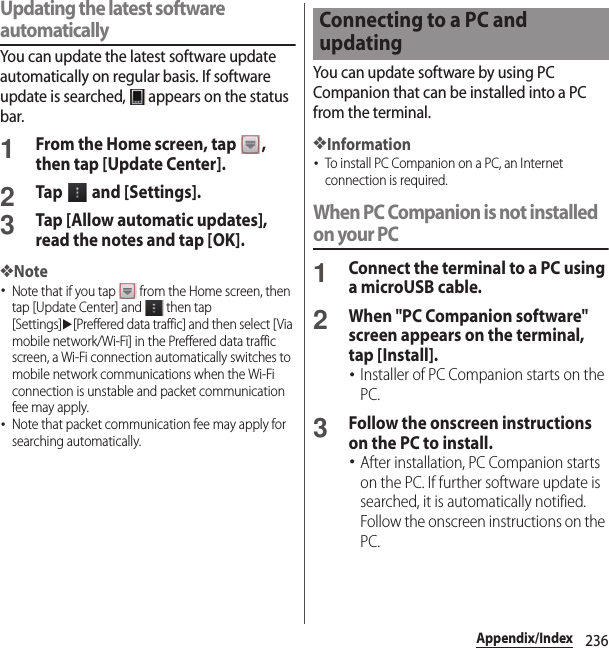 236Appendix/IndexUpdating the latest software automaticallyYou can update the latest software update automatically on regular basis. If software update is searched,   appears on the status bar.1From the Home screen, tap  , then tap [Update Center].2Tap   and [Settings].3Tap [Allow automatic updates], read the notes and tap [OK].❖Note･Note that if you tap   from the Home screen, then tap [Update Center] and   then tap [Settings]u[Preffered data traffic] and then select [Via mobile network/Wi-Fi] in the Preffered data traffic screen, a Wi-Fi connection automatically switches to mobile network communications when the Wi-Fi connection is unstable and packet communication fee may apply.･Note that packet communication fee may apply for searching automatically.You can update software by using PC Companion that can be installed into a PC from the terminal.❖Information･To install PC Companion on a PC, an Internet connection is required.When PC Companion is not installed on your PC1Connect the terminal to a PC using a microUSB cable.2When &quot;PC Companion software&quot; screen appears on the terminal, tap [Install].･Installer of PC Companion starts on the PC.3Follow the onscreen instructions on the PC to install.･After installation, PC Companion starts on the PC. If further software update is searched, it is automatically notified. Follow the onscreen instructions on the PC.Connecting to a PC and updating