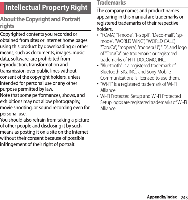 243Appendix/IndexAbout the Copyright and Portrait rightsCopyrighted contents you recorded or obtained from sites or Internet home pages using this product by downloading or other means, such as documents, images, music data, software, are prohibited from reproduction, transformation and transmission over public lines without consent of the copyright holders, unless intended for personal use or any other purpose permitted by law.Note that some performances, shows, and exhibitions may not allow photography, movie shooting, or sound recording even for personal use.You should also refrain from taking a picture of other people and disclosing it by such means as posting it on a site on the Internet without their consent because of possible infringement of their right of portrait.TrademarksThe company names and product names appearing in this manual are trademarks or registered trademarks of their respective holders.･&quot;FOMA&quot;, &quot;i-mode&quot;, &quot;i-αppli&quot;, &quot;Deco-mail&quot;, &quot;sp-mode&quot;, &quot;WORLD WING&quot;, &quot;WORLD CALL&quot;, &quot;ToruCa&quot;, &quot;mopera&quot;, &quot;mopera U&quot;, &quot;iD&quot;, and logo of &quot;ToruCa&quot; are trademarks or registered trademarks of NTT DOCOMO, INC.･&quot;Bluetooth&quot; is a registered trademark of Bluetooth SIG. INC., and Sony Mobile Communications is licensed to use them.･&quot;Wi-Fi&quot; is a registered trademark of Wi-Fi Alliance.･Wi-Fi Protected Setup and Wi-Fi Protected Setup logos are registered trademarks of Wi-Fi Alliance.Intellectual Property Right