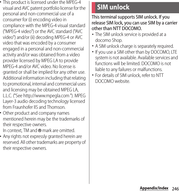 246Appendix/Index･This product is licensed under the MPEG-4 visual and AVC patent portfolio license for the personal and non-commercial use of a consumer for (i) encoding video in compliance with the MPEG-4 visual standard (&quot;MPEG-4 video&quot;) or the AVC standard (&quot;AVC video&quot;) and/or (ii) decoding MPEG-4 or AVC video that was encoded by a consumer engaged in a personal and non-commercial activity and/or was obtained from a video provider licensed by MPEG LA to provide MPEG-4 and/or AVC video. No license is granted or shall be implied for any other use. Additional information including that relating to promotional, internal and commercial uses and licensing may be obtained MPEG LA, L.L.C. (&quot;See http://www.mpegla.com &quot;). MPEG Layer-3 audio decoding technology licensed from Fraunhofer IIS and Thomson.･Other product and company names mentioned herein may be the trademarks of their respective owners.In context, TM and ® mark are omitted.･Any rights not expressly granted herein are reserved. All other trademarks are property of their respective owners.This terminal supports SIM unlock. If you release SIM lock, you can use SIM by a carrier other than NTT DOCOMO.･The SIM unlock service is provided at a docomo Shop.･A SIM unlock charge is separately required.･If you use a SIM other than by DOCOMO, LTE system is not available. Available services and functions will be limited. DOCOMO is not liable to any failures or malfunctions.･For details of SIM unlock, refer to NTT DOCOMO website.SIM unlock