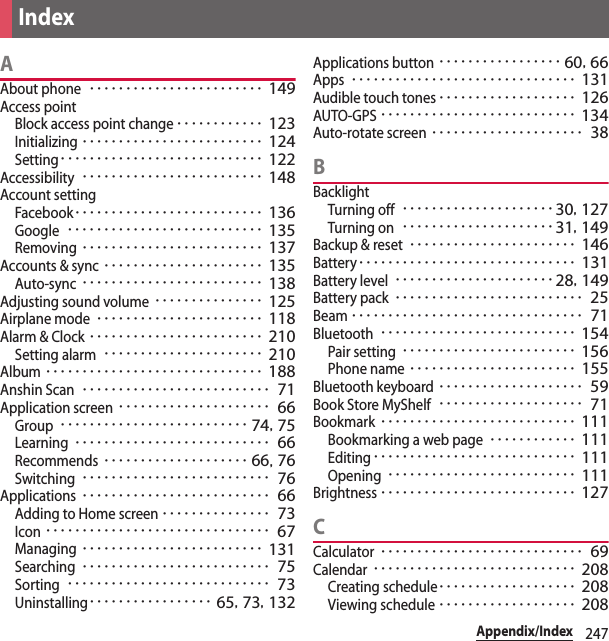 247Appendix/IndexAAbout phone････････････････････････ 149Access pointBlock access point change････････････ 123Initializing･････････････････････････ 124Setting････････････････････････････ 122Accessibility･････････････････････････ 148Account settingFacebook･･････････････････････････ 136Google･･･････････････････････････ 135Removing･････････････････････････ 137Accounts &amp; sync･･････････････････････ 135Auto-sync･････････････････････････ 138Adjusting sound volume･･･････････････ 125Airplane mode･･･････････････････････ 118Alarm &amp; Clock････････････････････････ 210Setting alarm･･････････････････････ 210Album･･････････････････････････････ 188Anshin Scan･･････････････････････････ 71Application screen･････････････････････ 66Group･･････････････････････････ 74, 75Learning･･･････････････････････････ 66Recommends････････････････････ 66, 76Switching･･････････････････････････ 76Applications･･････････････････････････ 66Adding to Home screen･･･････････････ 73Icon･･･････････････････････････････ 67Managing･････････････････････････ 131Searching･･････････････････････････ 75Sorting････････････････････････････ 73Uninstalling･････････････････ 65, 73, 132Applications button･････････････････ 60, 66Apps･･･････････････････････････････ 131Audible touch tones･･･････････････････ 126AUTO-GPS･･･････････････････････････ 134Auto-rotate screen･････････････････････ 38BBacklightTurning off･････････････････････30, 127Turning on･････････････････････31, 149Backup &amp; reset･･･････････････････････ 146Battery･･････････････････････････････ 131Battery level･･････････････････････28, 149Battery pack･･････････････････････････ 25Beam････････････････････････････････ 71Bluetooth･･･････････････････････････ 154Pair setting････････････････････････ 156Phone name･･･････････････････････ 155Bluetooth keyboard････････････････････ 59Book Store MyShelf････････････････････ 71Bookmark･･･････････････････････････ 111Bookmarking a web page････････････ 111Editing････････････････････････････ 111Opening･･････････････････････････ 111Brightness･･･････････････････････････ 127CCalculator････････････････････････････ 69Calendar････････････････････････････ 208Creating schedule･･･････････････････ 208Viewing schedule･･･････････････････ 208Index