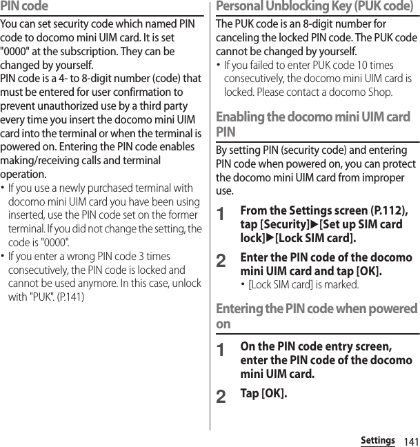 141SettingsPIN codeYou can set security code which named PIN code to docomo mini UIM card. It is set &quot;0000&quot; at the subscription. They can be changed by yourself.PIN code is a 4- to 8-digit number (code) that must be entered for user confirmation to prevent unauthorized use by a third party every time you insert the docomo mini UIM card into the terminal or when the terminal is powered on. Entering the PIN code enables making/receiving calls and terminal operation.･If you use a newly purchased terminal with docomo mini UIM card you have been using inserted, use the PIN code set on the former terminal. If you did not change the setting, the code is &quot;0000&quot;.･If you enter a wrong PIN code 3 times consecutively, the PIN code is locked and cannot be used anymore. In this case, unlock with &quot;PUK&quot;. (P.141)Personal Unblocking Key (PUK code)The PUK code is an 8-digit number for canceling the locked PIN code. The PUK code cannot be changed by yourself.･If you failed to enter PUK code 10 times consecutively, the docomo mini UIM card is locked. Please contact a docomo Shop.Enabling the docomo mini UIM card PINBy setting PIN (security code) and entering PIN code when powered on, you can protect the docomo mini UIM card from improper use.1From the Settings screen (P.112), tap [Security]u[Set up SIM card lock]u[Lock SIM card].2Enter the PIN code of the docomo mini UIM card and tap [OK].･[Lock SIM card] is marked.Entering the PIN code when powered on1On the PIN code entry screen, enter the PIN code of the docomo mini UIM card.2Tap [OK].