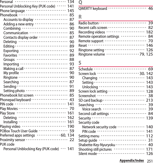 251Appendix/IndexPersonal････････････････････････････ 134Personal Unblocking Key (PUK code)･････ 141Phone language･･････････････････････ 145Phonebook･･･････････････････････････ 85Accounts to display･･････････････････ 87Adding a new entry･･････････････････ 86Combining･････････････････････････ 90Communication･････････････････････ 85Contacts display order････････････････ 87Deleting･･･････････････････････････ 90Editing･････････････････････････････ 89Exporting･･････････････････････････ 92Favorites･･･････････････････････････ 89Groups････････････････････････････ 88Importing･･････････････････････････ 93Making a call････････････････････････ 87My profile･･････････････････････････ 90Ringtone･･･････････････････････････ 90Searching･･････････････････････････ 87Sending････････････････････････････ 91Setting photo･･･････････････････････ 89Phonebook list screen･･････････････････ 85Phonepad keyboard････････････････････ 43PIN code････････････････････････････ 141Play Movies･･･････････････････････････ 70Play Store･･･････････････････････････ 161Deleting･･････････････････････････ 162Installing･･････････････････････････ 161Playing video････････････････････････ 190POBox Touch User Guide････････････････ 59Preferred apps settings･････････････ 60, 134Proximity sensor･･･････････････････････ 22PUK codePersonal Unblocking Key (PUK code)･･･ 141QQWERTY keyboard･････････････････････ 46RRadio button･･････････････････････････ 39Recent calls screen･････････････････････ 82Recording videos･････････････････････ 182Remote operation settings･･････････････ 84Remote support･･･････････････････････ 70Reset･･･････････････････････････････ 146Ringtone setting･･････････････････････ 126Ringtone volume･･････････････････79, 125SSchedule･････････････････････････････ 69Screen lock･･･････････････････････30, 142Changing･････････････････････････ 143Setting････････････････････････････ 143Unlocking･････････････････････････ 143Screen lock setting････････････････････ 128Screenshot･･･････････････････････････ 38SD card backup･･･････････････････････ 213Searching････････････････････････････ 39Voice search････････････････････････ 39Second call settings････････････････････ 84Security･････････････････････････････ 139Security codeNetwork security code･･･････････････ 140PIN code･･････････････････････････ 141Setting menu････････････････････････ 112Setup guide･･････････････････････････ 31Shabette-Key-Nyuryoku･････････････････ 40Shooting still pictures･････････････････ 171Silent mode･･････････････････････････ 126