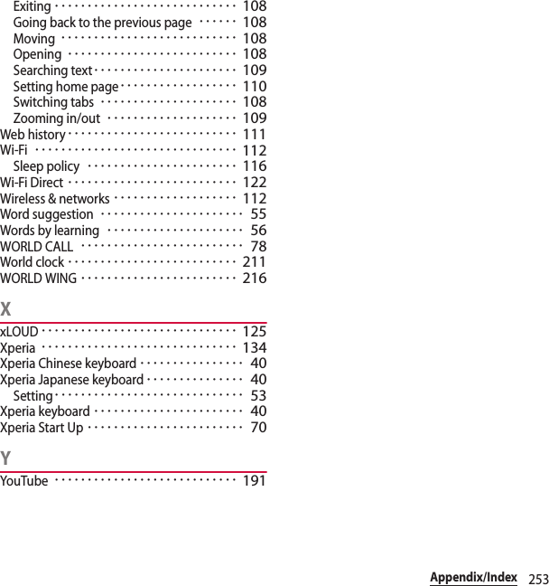 253Appendix/IndexExiting････････････････････････････ 108Going back to the previous page･･････ 108Moving･･･････････････････････････ 108Opening･･････････････････････････ 108Searching text･･････････････････････ 109Setting home page･･････････････････ 110Switching tabs･････････････････････ 108Zooming in/out････････････････････ 109Web history･･････････････････････････ 111Wi-Fi･･･････････････････････････････ 112Sleep policy･･･････････････････････ 116Wi-Fi Direct･･････････････････････････ 122Wireless &amp; networks･･･････････････････ 112Word suggestion･･････････････････････ 55Words by learning･････････････････････ 56WORLD CALL･････････････････････････ 78World clock･･････････････････････････ 211WORLD WING････････････････････････ 216XxLOUD･･････････････････････････････ 125Xperia･･････････････････････････････ 134Xperia Chinese keyboard････････････････ 40Xperia Japanese keyboard･･･････････････ 40Setting･････････････････････････････ 53Xperia keyboard･･･････････････････････ 40Xperia Start Up････････････････････････ 70YYouTube････････････････････････････ 191