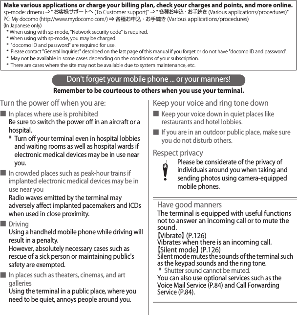 Don&apos;t forget your mobile phone ... or your manners!Remember to be courteous to others when you use your terminal.Turn the power off when you are:■In places where use is prohibitedBe sure to switch the power off in an aircraft or a hospital.* Turn off your terminal even in hospital lobbies and waiting rooms as well as hospital wards if electronic medical devices may be in use near you.■In crowded places such as peak-hour trains if implanted electronic medical devices may be in use near youRadio waves emitted by the terminal may adversely affect implanted pacemakers and ICDs when used in close proximity.■DrivingUsing a handheld mobile phone while driving will result in a penalty.However, absolutely necessary cases such as rescue of a sick person or maintaining public&apos;s safety are exempted.■In places such as theaters, cinemas, and art galleriesUsing the terminal in a public place, where you need to be quiet, annoys people around you.Keep your voice and ring tone down■Keep your voice down in quiet places like restaurants and hotel lobbies.■If you are in an outdoor public place, make sure you do not disturb others.Respect privacyPlease be considerate of the privacy of individuals around you when taking and sending photos using camera-equipped mobile phones.Have good mannersThe terminal is equipped with useful functions not to answer an incoming call or to mute the sound.【Vibrate】 (P.126)Vibrates when there is an incoming call.【Silent mode】 (P.126)Silent mode mutes the sounds of the terminal such as the keypad sounds and the ring tone.* Shutter sound cannot be muted.You can also use optional services such as the Voice Mail Service (P.84) and Call Forwarding Service (P.84).Make various applications or charge your billing plan, check your charges and points, and more online.sp-mode: dmenu ⇒ &quot;お客様サポートへ(To Customer support)&quot; ⇒ &quot;各種お申込・お手続き (Various applications/procedures)&quot;PC: My docomo (http://www.mydocomo.com/) ⇒ 各種お申込・お手続き (Various applications/procedures)(In Japanese only)* When using with sp-mode, &quot;Network security code&quot; is required.* When using with sp-mode, you may be charged.* &quot;docomo ID and password&quot; are required for use.* Please contact &quot;General Inquiries&quot; described on the last page of this manual if you forget or do not have &quot;docomo ID and password&quot;.* May not be available in some cases depending on the conditions of your subscription.* There are cases where the site may not be available due to system maintenance, etc.