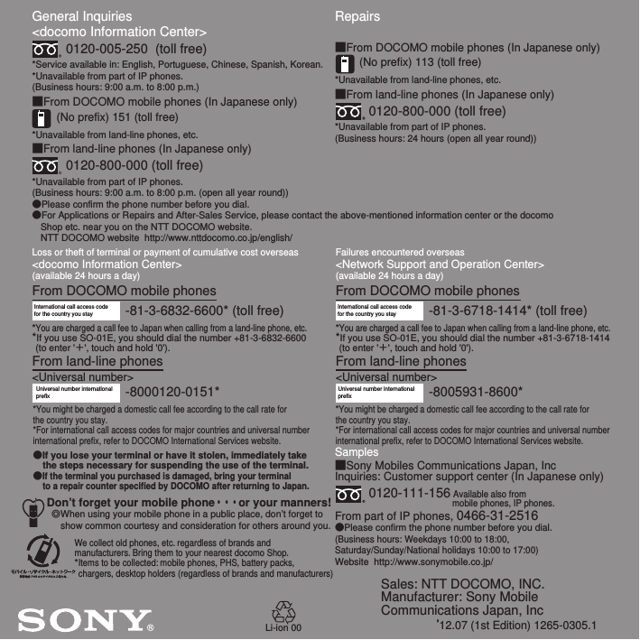 Sales: NTT DOCOMO, INC.Manufacturer: Sony Mobile Communications Japan, Inc’12.07 (1st Edition) 1265-0305.1General Inquiries &lt;docomo Information Center&gt;0120-005-250  (toll free)*Service available in: English, Portuguese, Chinese, Spanish, Korean.*Unavailable from part of IP phones.(Business hours: 9:00 a.m. to 8:00 p.m.)■From DOCOMO mobile phones (In Japanese only)(No prefix) 151 (toll free)*Unavailable from land-line phones, etc.■From land-line phones (In Japanese only)0120-800-000 (toll free)*Unavailable from part of IP phones.(Business hours: 9:00 a.m. to 8:00 p.m. (open all year round))●Please confirm the phone number before you dial.●For Applications or Repairs and After-Sales Service, please contact the above-mentioned information center or the docomo   Shop etc. near you on the NTT DOCOMO website.  NTT DOCOMO website  http://www.nttdocomo.co.jp/english/Loss or theft of terminal or payment of cumulative cost overseas&lt;docomo Information Center&gt; (available 24 hours a day)From DOCOMO mobile phonesFailures encountered overseas&lt;Network Support and Operation Center&gt;(available 24 hours a day)From DOCOMO mobile phonesInternational call access code for the country you stay -81-3-6832-6600* (toll free)*You are charged a call fee to Japan when calling from a land-line phone, etc.*If you use SO-01E, you should dial the number +81-3-6832-6600 (to enter &apos;＋&apos;, touch and hold &apos;0&apos;).From land-line phones&lt;Universal number&gt;Universal number internationalprefix -8000120-0151**You might be charged a domestic call fee according to the call rate for the country you stay.*For international call access codes for major countries and universal number international prefix, refer to DOCOMO International Services website.●If you lose your terminal or have it stolen, immediately take the steps necessary for suspending the use of the terminal.●If the terminal you purchased is damaged, bring your terminal to a repair counter specified by DOCOMO after returning to Japan.Don’t forget your mobile phone・・・or your manners!٧When using your mobile phone in a public place, don’t forget to show common courtesy and consideration for others around you.-81-3-6718-1414* (toll free)International call access code for the country you stay*You are charged a call fee to Japan when calling from a land-line phone, etc.*If you use SO-01E, you should dial the number +81-3-6718-1414 (to enter &apos;＋&apos;, touch and hold &apos;0&apos;).From land-line phones&lt;Universal number&gt;Repairs■From DOCOMO mobile phones (In Japanese only)(No prefix) 113 (toll free)*Unavailable from land-line phones, etc.■From land-line phones (In Japanese only)0120-800-000 (toll free)*Unavailable from part of IP phones.(Business hours: 24 hours (open all year round))Samples■Sony Mobiles Communications Japan, IncInquiries: Customer support center (In Japanese only)0120-111-156 Available also from mobile phones, IP phones.From part of IP phones, 0466-31-2516●Please confirm the phone number before you dial.(Business hours: Weekdays 10:00 to 18:00, Saturday/Sunday/National holidays 10:00 to 17:00)Website  http://www.sonymobile.co.jp/-8005931-8600*Universal number internationalprefix*You might be charged a domestic call fee according to the call rate for the country you stay.*For international call access codes for major countries and universal number international prefix, refer to DOCOMO International Services website.We collect old phones, etc. regardless of brands and manufacturers. Bring them to your nearest docomo Shop.*Items to be collected: mobile phones, PHS, battery packs, chargers, desktop holders (regardless of brands and manufacturers)Li-ion 00