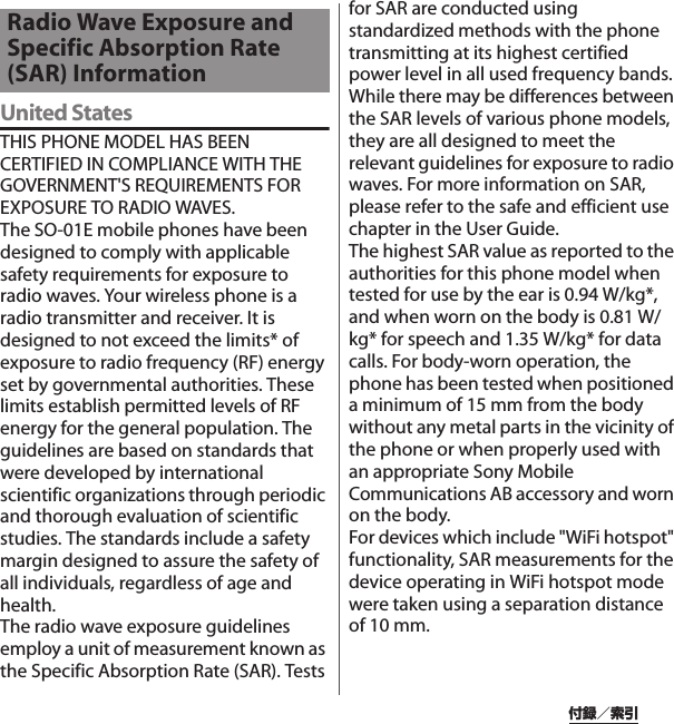 付録／索引United StatesTHIS PHONE MODEL HAS BEEN CERTIFIED IN COMPLIANCE WITH THE GOVERNMENT&apos;S REQUIREMENTS FOR EXPOSURE TO RADIO WAVES.The SO-01E mobile phones have been designed to comply with applicable safety requirements for exposure to radio waves. Your wireless phone is a radio transmitter and receiver. It is designed to not exceed the limits* of exposure to radio frequency (RF) energy set by governmental authorities. These limits establish permitted levels of RF energy for the general population. The guidelines are based on standards that were developed by international scientific organizations through periodic and thorough evaluation of scientific studies. The standards include a safety margin designed to assure the safety of all individuals, regardless of age and health.The radio wave exposure guidelines employ a unit of measurement known as the Specific Absorption Rate (SAR). Tests for SAR are conducted using standardized methods with the phone transmitting at its highest certified power level in all used frequency bands. While there may be differences between the SAR levels of various phone models, they are all designed to meet the relevant guidelines for exposure to radio waves. For more information on SAR, please refer to the safe and efficient use chapter in the User Guide.The highest SAR value as reported to the authorities for this phone model when tested for use by the ear is 0.94 W/kg*, and when worn on the body is 0.81 W/kg* for speech and 1.35 W/kg* for data calls. For body-worn operation, the phone has been tested when positioned a minimum of 15 mm from the body without any metal parts in the vicinity of the phone or when properly used with an appropriate Sony Mobile Communications AB accessory and worn on the body.For devices which include &quot;WiFi hotspot&quot; functionality, SAR measurements for the device operating in WiFi hotspot mode were taken using a separation distance of 10 mm.Radio Wave Exposure and Specific Absorption Rate (SAR) Information