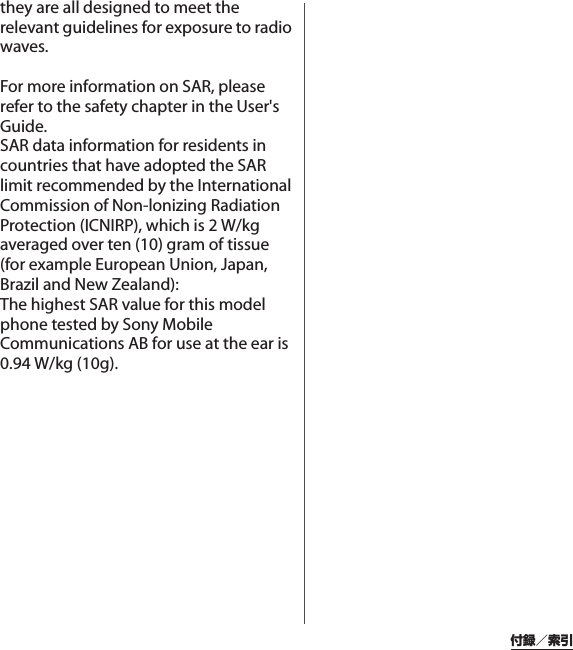 付録／索引they are all designed to meet the relevant guidelines for exposure to radio waves.For more information on SAR, please refer to the safety chapter in the User&apos;s Guide.SAR data information for residents in countries that have adopted the SAR limit recommended by the International Commission of Non-lonizing Radiation Protection (ICNIRP), which is 2 W/kg averaged over ten (10) gram of tissue (for example European Union, Japan, Brazil and New Zealand):The highest SAR value for this model phone tested by Sony Mobile Communications AB for use at the ear is 0.94 W/kg (10g).