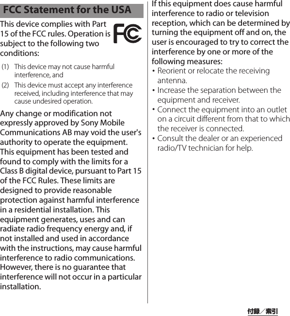 付録／索引This device complies with Part 15 of the FCC rules. Operation is subject to the following two conditions:Any change or modification not expressly approved by Sony Mobile Communications AB may void the user&apos;s authority to operate the equipment.This equipment has been tested and found to comply with the limits for a Class B digital device, pursuant to Part 15 of the FCC Rules. These limits are designed to provide reasonable protection against harmful interference in a residential installation. This equipment generates, uses and can radiate radio frequency energy and, if not installed and used in accordance with the instructions, may cause harmful interference to radio communications. However, there is no guarantee that interference will not occur in a particular installation.If this equipment does cause harmful interference to radio or television reception, which can be determined by turning the equipment off and on, the user is encouraged to try to correct the interference by one or more of the following measures:･Reorient or relocate the receiving antenna.･Increase the separation between the equipment and receiver.･Connect the equipment into an outlet on a circuit different from that to which the receiver is connected.･Consult the dealer or an experienced radio/TV technician for help.FCC Statement for the USA(1) This device may not cause harmful interference, and(2) This device must accept any interference received, including interference that may cause undesired operation.