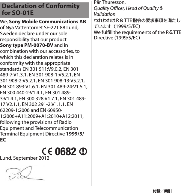 付録／索引We, Sony Mobile Communications AB of Nya Vattentornet SE-221 88 Lund, Sweden declare under our sole responsibility that our product Sony type PM-0070-BV and in combination with our accessories, to which this declaration relates is in conformity with the appropriate standards EN 301 511:V9.0.2, EN 301 489-7:V1.3.1, EN 301 908-1:V5.2.1, EN 301 908-2:V5.2.1, EN 301 908-13:V5.2.1, EN 301 893:V1.6.1, EN 301 489-24:V1.5.1, EN 300 440-2:V1.4.1, EN 301 489-3:V1.4.1, EN 300 328:V1.7.1, EN 301 489-17:V2.1.1, EN 302 291-2:V1.1.1, EN 62209-1:2006 and EN 60950-1:2006+A11:2009+A1:2010+A12:2011,  following the provisions of Radio Equipment and Telecommunication Terminal Equipment Directive 1999/5/ECLund, September 2012Pär Thuresson,Quality Officer, Head of Quality &amp; ValidationわれわれはR＆TTE指令の要求事項を満たしています（1999/5/EC）We fulfill the requirements of the R＆TTE Directive (1999/5/EC)Declaration of Conformity for SO-01E