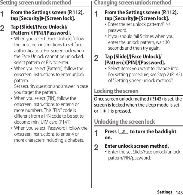 143SettingsSetting screen unlock method1From the Settings screen (P.112), tap [Security]u[Screen lock].2Tap [Slide]/[Face Unlock]/[Pattern]/[PIN]/[Password].･When you select [Face Unlock] follow the onscreen instructions to set face authentication. For Screen lock when the Face Unlock cannot be unlocked, select pattern or PIN to enter.･When you select [Pattern], follow the onscreen instructions to enter unlock pattern.Set security question and answer in case you forget the pattern.･When you select [PIN], follow the onscreen instructions to enter 4 or more numbers. This &quot;PIN&quot; code is different from a PIN code to be set to docomo mini UIM card (P.141).･When you select [Password], follow the onscreen instructions to enter 4 or more characters including alphabets.Changing screen unlock method1From the Settings screen (P.112), tap [Security]u[Screen lock].･Enter the set unlock pattern/PIN/password.･If you should fail 5 times when you enter the unlock pattern, wait 30 seconds and then try again.2Tap [Slide]/[Face Unlock]/[Pattern]/[PIN]/[Password].･Select items you want to change into. For setting procedure, see Step 2 (P.143) of &quot;Setting screen unlock method&quot;.Locking the screenOnce screen unlock method (P.143) is set, the screen is locked when the sleep mode is set or p is pressed.Unlocking the screen lock1Press p to turn the backlight on.2Enter unlock screen method.･Enter the set Slide/Face unlock/unlock pattern/PIN/password.