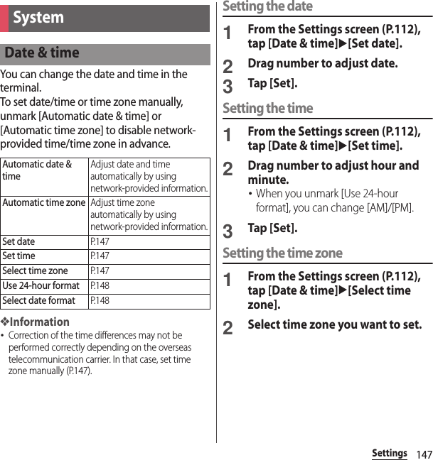 147SettingsYou can change the date and time in the terminal.To set date/time or time zone manually, unmark [Automatic date &amp; time] or [Automatic time zone] to disable network-provided time/time zone in advance.❖Information･Correction of the time differences may not be performed correctly depending on the overseas telecommunication carrier. In that case, set time zone manually (P.147).Setting the date1From the Settings screen (P.112), tap [Date &amp; time]u[Set date].2Drag number to adjust date.3Tap [Set].Setting the time1From the Settings screen (P.112), tap [Date &amp; time]u[Set time].2Drag number to adjust hour and minute.･When you unmark [Use 24-hour format], you can change [AM]/[PM].3Tap [Set].Setting the time zone1From the Settings screen (P.112), tap [Date &amp; time]u[Select time zone].2Select time zone you want to set.SystemDate &amp; timeAutomatic date &amp; timeAdjust date and time automatically by using network-provided information.Automatic time zoneAdjust time zone automatically by using network-provided information.Set dateP. 1 4 7Set timeP. 1 4 7Select time zoneP. 1 4 7Use 24-hour formatP. 1 4 8Select date formatP. 1 4 8