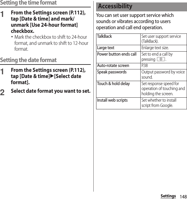 148SettingsSetting the time format1From the Settings screen (P.112), tap [Date &amp; time] and mark/unmark [Use 24-hour format] checkbox.･Mark the checkbox to shift to 24-hour format, and unmark to shift to 12-hour format.Setting the date format1From the Settings screen (P.112), tap [Date &amp; time]u[Select date format].2Select date format you want to set.You can set user support service which sounds or vibrates according to users operation and call end operation.AccessibilityTalkBackSet user support service (TalkBack).Large textEnlarge text size.Power button ends callSet to end a call by pressing p.Auto-rotate screenP. 3 8Speak passwordsOutput password by voice sound.Touch &amp; hold delaySet response speed for operation of touching and holding the screen.Install web scriptsSet whether to install script from Google.
