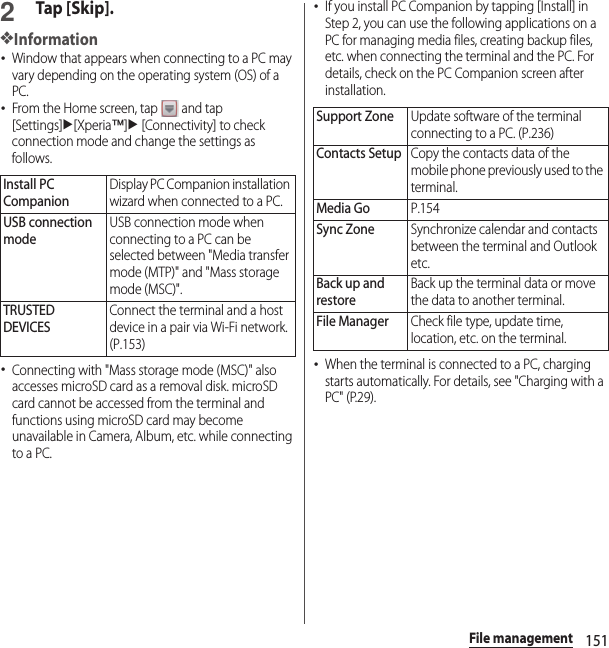 151File management2Tap [Skip].❖Information･Window that appears when connecting to a PC may vary depending on the operating system (OS) of a PC.･From the Home screen, tap   and tap [Settings]u[Xperia™]u [Connectivity] to check connection mode and change the settings as follows.･Connecting with &quot;Mass storage mode (MSC)&quot; also accesses microSD card as a removal disk. microSD card cannot be accessed from the terminal and functions using microSD card may become unavailable in Camera, Album, etc. while connecting to a PC.･If you install PC Companion by tapping [Install] in Step 2, you can use the following applications on a PC for managing media files, creating backup files, etc. when connecting the terminal and the PC. For details, check on the PC Companion screen after installation.･When the terminal is connected to a PC, charging starts automatically. For details, see &quot;Charging with a PC&quot; (P.29).Install PC CompanionDisplay PC Companion installation wizard when connected to a PC.USB connection modeUSB connection mode when connecting to a PC can be selected between &quot;Media transfer mode (MTP)&quot; and &quot;Mass storage mode (MSC)&quot;.TRUSTED DEVICESConnect the terminal and a host device in a pair via Wi-Fi network. (P.153)Support ZoneUpdate software of the terminal connecting to a PC. (P.236)Contacts SetupCopy the contacts data of the mobile phone previously used to the terminal.Media GoP.154Sync ZoneSynchronize calendar and contacts between the terminal and Outlook etc.Back up and restoreBack up the terminal data or move the data to another terminal.File ManagerCheck file type, update time, location, etc. on the terminal.