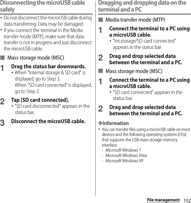 152File managementDisconnecting the microUSB cable safely･Do not disconnect the microUSB cable during data transferring. Data may be damaged.･If you connect the terminal in the Media transfer mode (MTP), make sure that data transfer is not in progress and just disconnect the microUSB cable.■ Mass storage mode (MSC)1Drag the status bar downwards.･When &quot;Internal storage &amp; SD card&quot; is displayed, go to Step 3.When &quot;SD card connected&quot; is displayed, go to Step 2.2Tap [SD card connected].･&quot;SD card disconnected&quot; appears in the status bar.3Disconnect the microUSB cable.Dragging and dropping data on the terminal and a PC■ Media transfer mode (MTP)1Connect the terminal to a PC using a microUSB cable.･&quot;Int.storage/SD card connected&quot; appears in the status bar.2Drag and drop selected data between the terminal and a PC.■ Mass storage mode (MSC)1Connect the terminal to a PC using a microUSB cable.･&quot;SD card connected&quot; appears in the status bar.2Drag and drop selected data between the terminal and a PC.❖Information･You can transfer files using a microUSB cable on most devices and the following operating systems (OSs) that supports the USB mass-storage memory interface.- Microsoft Windows 7- Microsoft Windows Vista- Microsoft Windows XP