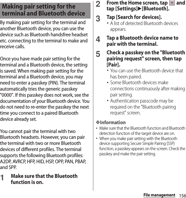 156File managementBy making pair setting for the terminal and another Bluetooth device, you can use the device such as Bluetooth handsfree headset etc. connecting to the terminal to make and receive calls.Once you have made pair setting for the terminal and a Bluetooth device, the setting is saved. When making pair setting for the terminal and a Bluetooth device, you may need to enter a passkey (PIN). The terminal automatically tries the generic passkey &quot;0000&quot;. If this passkey does not work, see the documentation of your Bluetooth device. You do not need to re-enter the passkey the next time you connect to a paired Bluetooth device already set.You cannot pair the terminal with two Bluetooth headsets. However, you can pair the terminal with two or more Bluetooth devices of different profiles. The terminal supports the following Bluetooth profiles: A2DP, AVRCP, HFP, HID, HSP, OPP, PAN, PBAP, and SPP.1Make sure that the Bluetooth function is on.2From the Home screen, tap   and tap [Settings]u[Bluetooth].3Tap [Search for devices].･A list of detected Bluetooth devices appears.4Tap a Bluetooth device name to pair with the terminal.5Check a passkey on the &quot;Bluetooth pairing request&quot; screen, then tap [Pair].･You can use the Bluetooth device that has been paired.･Some Bluetooth devices make connections continuously after making pair setting.･Authentication passcode may be required on the &quot;Bluetooth pairing request&quot; screen.❖Information･Make sure that the Bluetooth function and Bluetooth detection function of the target device are on.･When you make pair setting with the Bluetooth device supporting Secure Simple Pairing (SSP) function, a passkey appears on the screen. Check the passkey and make the pair setting.Making pair setting for the terminal and Bluetooth device