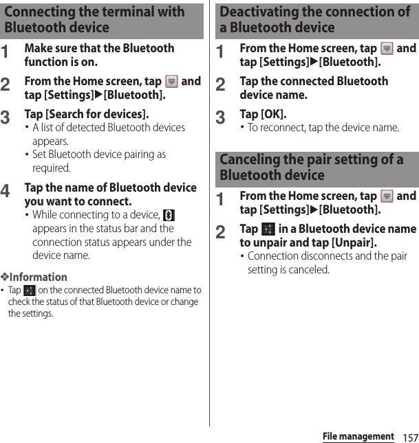 157File management1Make sure that the Bluetooth function is on.2From the Home screen, tap   and tap [Settings]u[Bluetooth].3Tap [Search for devices].･A list of detected Bluetooth devices appears.･Set Bluetooth device pairing as required.4Tap the name of Bluetooth device you want to connect.･While connecting to a device,   appears in the status bar and the connection status appears under the device name.❖Information･Tap   on the connected Bluetooth device name to check the status of that Bluetooth device or change the settings.1From the Home screen, tap   and tap [Settings]u[Bluetooth].2Tap the connected Bluetooth device name.3Tap [OK].･To reconnect, tap the device name.1From the Home screen, tap   and tap [Settings]u[Bluetooth].2Tap   in a Bluetooth device name to unpair and tap [Unpair].･Connection disconnects and the pair setting is canceled.Connecting the terminal with Bluetooth deviceDeactivating the connection of a Bluetooth deviceCanceling the pair setting of a Bluetooth device