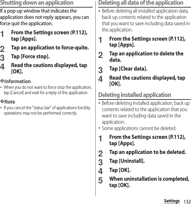 132SettingsShutting down an applicationIf a pop-up window that indicates the application does not reply appears, you can force quit the application.1From the Settings screen (P.112), tap [Apps].2Tap an application to force-quite.3Tap [Force stop].4Read the cautions displayed, tap [OK].❖Information･When you do not want to force stop the application, tap [Cancel] and wait for a reply of the application.❖Note･If you cancel the &quot;status bar&quot; of applications forcibly, operations may not be performed correctly.Deleting all data of the application･Before deleting all installed application data, back up contents related to the application that you want to save including data saved in the application.1From the Settings screen (P.112), tap [Apps].2Tap an application to delete the data.3Tap [Clear data].4Read the cautions displayed, tap [OK].Deleting installed application･Before deleting installed application, back up contents related to the application that you want to save including data saved in the application.･Some applications cannot be deleted.1From the Settings screen (P.112), tap [Apps].2Tap an application to be deleted.3Tap [Uninstall].4Tap [OK].5When uninstallation is completed, tap [OK].