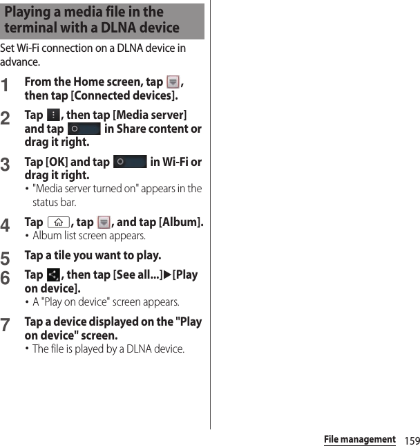 159File managementSet Wi-Fi connection on a DLNA device in advance.1From the Home screen, tap  , then tap [Connected devices].2Tap  , then tap [Media server] and tap   in Share content or drag it right.3Tap [OK] and tap   in Wi-Fi or drag it right.･&quot;Media server turned on&quot; appears in the status bar.4Tap y, tap  , and tap [Album].･Album list screen appears.5Tap a tile you want to play.6Tap  , then tap [See all...]u[Play on device].･A &quot;Play on device&quot; screen appears.7Tap a device displayed on the &quot;Play on device&quot; screen.･The file is played by a DLNA device.Playing a media file in the terminal with a DLNA device