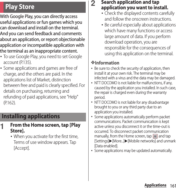 161ApplicationsWith Google Play, you can directly access useful applications or fun games which you can download and install on the terminal. And you can send feedback and comments about an application, or report objectionable application or incompatible application with the terminal as an inappropriate content.･To use Google Play, you need to set Google account (P.135).･Some applications and games are free of charge, and the others are paid. In the applications list of Market, distinction between free and paid is clearly specified. For details on purchasing, returning and refunding of paid applications, see &quot;Help&quot; (P.162).1From the Home screen, tap [Play Store].･When you activate for the first time, Terms of use window appears. Tap [Accept].2Search application and tap application you want to install.･Check the displayed contents carefully and follow the onscreen instructions.･Be careful especially about applications which have many functions or access large amount of data. If you perform download operation, you are responsible for the consequences of using this application on the terminal.❖Information･Be sure to check the security of application, then install it at your own risk. The terminal may be infected with a virus and the data may be damaged.･NTT DOCOMO is not liable for malfunctions, if any, caused by the application you installed. In such case, the repair is charged even during the warranty period.･NTT DOCOMO is not liable for any disadvantage brought to you or any third party due to an application you installed.･Some applications automatically perform packet communications. Packet communication is kept active unless you disconnect it or the time-out is occurred. To disconnect packet communication manually, from the Home screen, tap   and tap [Settings]u[More...]u[Mobile networks] and unmark [Data enabled].･Some applications may be updated automatically.Play StoreInstalling applications