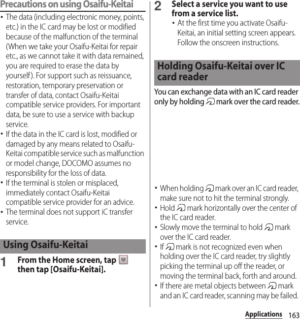 163ApplicationsPrecautions on using Osaifu-Keitai･The data (including electronic money, points, etc.) in the IC card may be lost or modified because of the malfunction of the terminal (When we take your Osaifu-Keitai for repair etc., as we cannot take it with data remained, you are required to erase the data by yourself). For support such as reissuance, restoration, temporary preservation or transfer of data, contact Osaifu-Keitai compatible service providers. For important data, be sure to use a service with backup service.･If the data in the IC card is lost, modified or damaged by any means related to Osaifu-Keitai compatible service such as malfunction or model change, DOCOMO assumes no responsibility for the loss of data.･If the terminal is stolen or misplaced, immediately contact Osaifu-Keitai compatible service provider for an advice.･The terminal does not support iC transfer service.1From the Home screen, tap   then tap [Osaifu-Keitai].2Select a service you want to use from a service list.･At the first time you activate Osaifu-Keitai, an initial setting screen appears. Follow the onscreen instructions.You can exchange data with an IC card reader only by holding   mark over the card reader.･When holding   mark over an IC card reader, make sure not to hit the terminal strongly.･Hold   mark horizontally over the center of the IC card reader.･Slowly move the terminal to hold   mark over the IC card reader.･If   mark is not recognized even when holding over the IC card reader, try slightly picking the terminal up off the reader, or moving the terminal back, forth and around.･If there are metal objects between   mark and an IC card reader, scanning may be failed. Using Osaifu-KeitaiHolding Osaifu-Keitai over IC card reader