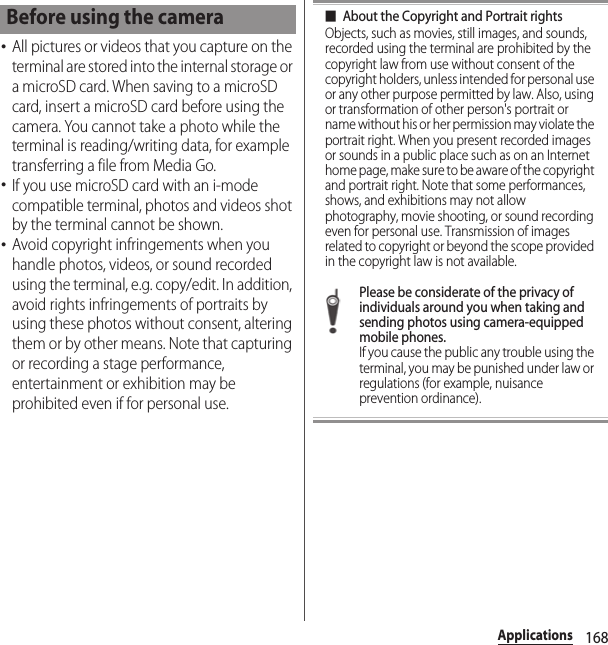168Applications･All pictures or videos that you capture on the terminal are stored into the internal storage or a microSD card. When saving to a microSD card, insert a microSD card before using the camera. You cannot take a photo while the terminal is reading/writing data, for example transferring a file from Media Go.･If you use microSD card with an i-mode compatible terminal, photos and videos shot by the terminal cannot be shown.･Avoid copyright infringements when you handle photos, videos, or sound recorded using the terminal, e.g. copy/edit. In addition, avoid rights infringements of portraits by using these photos without consent, altering them or by other means. Note that capturing or recording a stage performance, entertainment or exhibition may be prohibited even if for personal use.■About the Copyright and Portrait rightsObjects, such as movies, still images, and sounds, recorded using the terminal are prohibited by the copyright law from use without consent of the copyright holders, unless intended for personal use or any other purpose permitted by law. Also, using or transformation of other person&apos;s portrait or name without his or her permission may violate the portrait right. When you present recorded images or sounds in a public place such as on an Internet home page, make sure to be aware of the copyright and portrait right. Note that some performances, shows, and exhibitions may not allow photography, movie shooting, or sound recording even for personal use. Transmission of images related to copyright or beyond the scope provided in the copyright law is not available.Please be considerate of the privacy of individuals around you when taking and sending photos using camera-equipped mobile phones.If you cause the public any trouble using the terminal, you may be punished under law or regulations (for example, nuisance prevention ordinance).Before using the camera