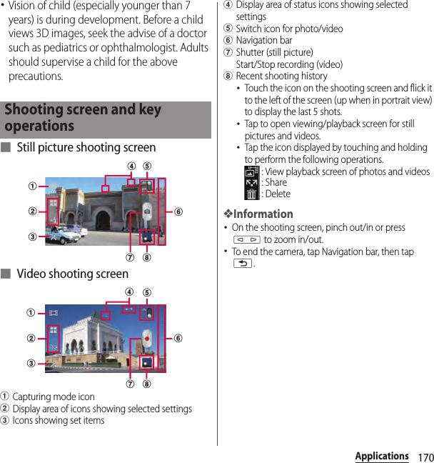 170Applications･Vision of child (especially younger than 7 years) is during development. Before a child views 3D images, seek the advise of a doctor such as pediatrics or ophthalmologist. Adults should supervise a child for the above precautions.■ Still picture shooting screen■ Video shooting screenaCapturing mode iconbDisplay area of icons showing selected settingscIcons showing set itemsdDisplay area of status icons showing selected settingseSwitch icon for photo/videofNavigation bargShutter (still picture) Start/Stop recording (video)hRecent shooting history･Touch the icon on the shooting screen and flick it to the left of the screen (up when in portrait view) to display the last 5 shots.･Tap to open viewing/playback screen for still pictures and videos.･Tap the icon displayed by touching and holding to perform the following operations. : View playback screen of photos and videos : Share : Delete❖Information･On the shooting screen, pinch out/in or press m to zoom in/out.･To end the camera, tap Navigation bar, then tap x.Shooting screen and key operationsabcefghdabcdefgh