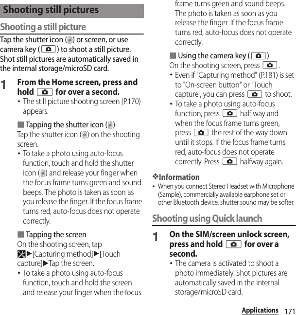 171ApplicationsShooting a still pictureTap the shutter icon ( ) or screen, or use camera key (k) to shoot a still picture. Shot still pictures are automatically saved in the internal storage/microSD card.1From the Home screen, press and hold k for over a second.･The still picture shooting screen (P.170) appears.■Tapping the shutter icon ( )Tap the shutter icon ( ) on the shooting screen.･To take a photo using auto-focus function, touch and hold the shutter icon ( ) and release your finger when the focus frame turns green and sound beeps. The photo is taken as soon as you release the finger. If the focus frame turns red, auto-focus does not operate correctly.■Tapping the screenOn the shooting screen, tap u[Capturing method]u[Touch capture]uTap the screen.･To take a photo using auto-focus function, touch and hold the screen and release your finger when the focus frame turns green and sound beeps. The photo is taken as soon as you release the finger. If the focus frame turns red, auto-focus does not operate correctly.■Using the camera key (k)On the shooting screen, press k.･Even if &quot;Capturing method&quot; (P.181) is set to &quot;On-screen button&quot; or &quot;Touch capture&quot;, you can press k to shoot.･To take a photo using auto-focus function, press k half way and when the focus frame turns green, press k the rest of the way down until it stops. If the focus frame turns red, auto-focus does not operate correctly. Press k halfway again.❖Information･When you connect Stereo Headset with Microphone (Sample), commercially available earphone set or other Bluetooth device, shutter sound may be softer. Shooting using Quick launch1On the SIM/screen unlock screen, press and hold k for over a second.･The camera is activated to shoot a photo immediately. Shot pictures are automatically saved in the internal storage/microSD card.Shooting still pictures