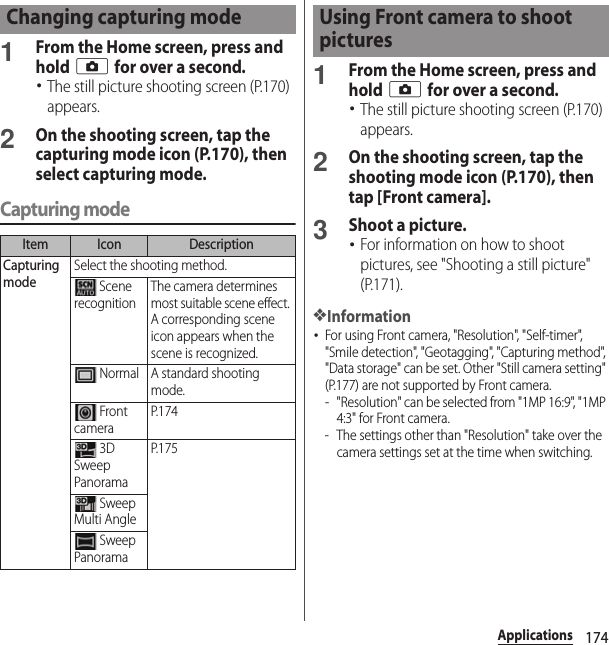 174Applications1From the Home screen, press and hold k for over a second.･The still picture shooting screen (P.170) appears.2On the shooting screen, tap the capturing mode icon (P.170), then select capturing mode.Capturing mode1From the Home screen, press and hold k for over a second.･The still picture shooting screen (P.170) appears.2On the shooting screen, tap the shooting mode icon (P.170), then tap [Front camera].3Shoot a picture.･For information on how to shoot pictures, see &quot;Shooting a still picture&quot; (P.171).❖Information･For using Front camera, &quot;Resolution&quot;, &quot;Self-timer&quot;, &quot;Smile detection&quot;, &quot;Geotagging&quot;, &quot;Capturing method&quot;, &quot;Data storage&quot; can be set. Other &quot;Still camera setting&quot; (P.177) are not supported by Front camera.- &quot;Resolution&quot; can be selected from &quot;1MP 16:9&quot;, &quot;1M P 4:3&quot; for Front camera.- The settings other than &quot;Resolution&quot; take over the camera settings set at the time when switching.Changing capturing modeItem Icon DescriptionCapturing modeSelect the shooting method. Scene recognitionThe camera determines most suitable scene effect. A corresponding scene icon appears when the scene is recognized. Normal A standard shooting mode. Front cameraP. 1 7 4 3D Sweep PanoramaP. 1 7 5 Sweep Multi Angle Sweep PanoramaUsing Front camera to shoot pictures