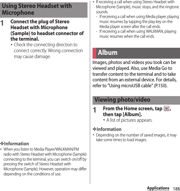 188Applications1Connect the plug of Stereo Headset with Microphone (Sample) to headset connector of the terminal.･Check the connecting direction to connect correctly. Wrong connection may cause damage.❖Information･When you listen to Media Player/WALKMAN/FM radio with Stereo Headset with Microphone (Sample) connecting to the terminal, you can switch on/off by pressing the switch of Stereo Headset with Microphone (Sample). However, operation may differ depending on the conditions of use.･If receiving a call when using Stereo Headset with Microphone (Sample), music stops, and the ringtone sounds.- If receiving a call when using Media player, playing music resumes by tapping the play key on the Media player screen after the call ends.- If receiving a call when using WALKMAN, playing music resumes when the call ends.Images, photos and videos you took can be viewed and played. Also, use Media Go to transfer content to the terminal and to take content from an external device. For details, refer to &quot;Using microUSB cable&quot; (P.150).1From the Home screen, tap  , then tap [Album].･A list of pictures appears.❖Information･Depending on the number of saved images, it may take some times to load images.Using Stereo Headset with MicrophoneAlbumViewing photo/video