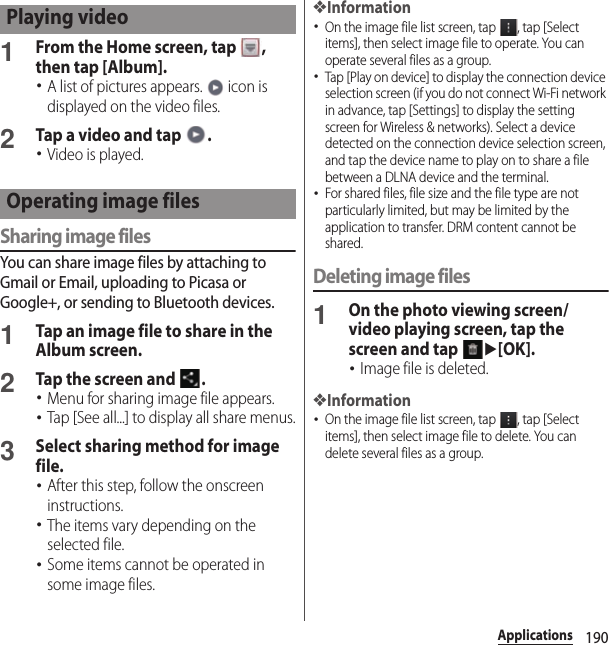 190Applications1From the Home screen, tap  , then tap [Album].･A list of pictures appears.   icon is displayed on the video files.2Tap a video and tap  .･Video is played.Sharing image filesYou can share image files by attaching to Gmail or Email, uploading to Picasa or Google+, or sending to Bluetooth devices.1Tap an image file to share in the Album screen.2Tap the screen and  .･Menu for sharing image file appears.･Tap [See all...] to display all share menus.3Select sharing method for image file.･After this step, follow the onscreen instructions.･The items vary depending on the selected file.･Some items cannot be operated in some image files.❖Information･On the image file list screen, tap  , tap [Select items], then select image file to operate. You can operate several files as a group. ･Tap [Play on device] to display the connection device selection screen (if you do not connect Wi-Fi network in advance, tap [Settings] to display the setting screen for Wireless &amp; networks). Select a device detected on the connection device selection screen, and tap the device name to play on to share a file between a DLNA device and the terminal.･For shared files, file size and the file type are not particularly limited, but may be limited by the application to transfer. DRM content cannot be shared.Deleting image files1On the photo viewing screen/video playing screen, tap the screen and tap u[OK].･Image file is deleted.❖Information･On the image file list screen, tap  , tap [Select items], then select image file to delete. You can delete several files as a group. Playing videoOperating image files