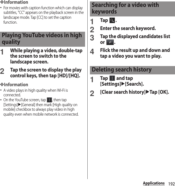 192Applications❖Information･For movies with caption function which can display subtitles, &quot;CC&quot; appears on the playback screen in the landscape mode. Tap [CC] to set the caption function.1While playing a video, double-tap the screen to switch to the landscape screen.2Tap the screen to display the play control keys, then tap [HD]/[HQ].❖Information･A video plays in high quality when Wi-Fi is connected.･On the YouTube screen, tap  , then tap [Settings]u[General] then mark [High quality on mobile] checkbox to always play video in high quality even when mobile network is connected.1Tap .2Enter the search keyword.3Tap the displayed candidates list or .4Flick the result up and down and tap a video you want to play.1Tap   and tap [Settings]u[Search].2[Clear search history]uTap [OK].Playing YouTube videos in high qualitySearching for a video with keywordsDeleting search history