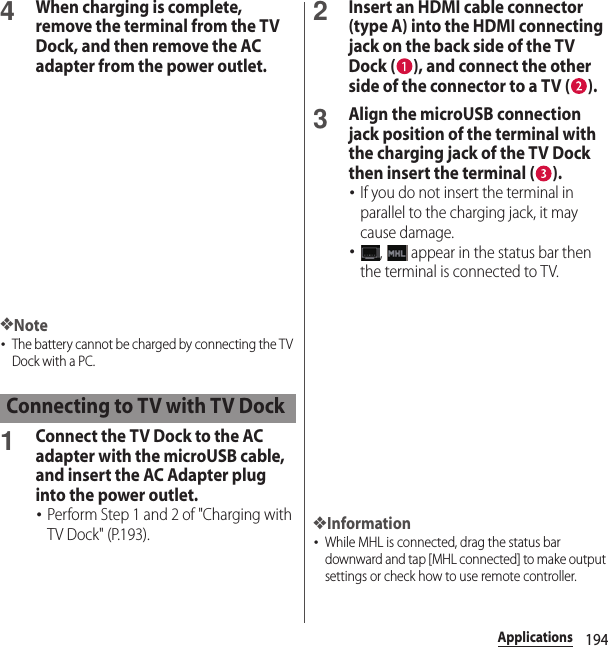 194Applications4When charging is complete, remove the terminal from the TV Dock, and then remove the AC adapter from the power outlet.❖Note･The battery cannot be charged by connecting the TV Dock with a PC.1Connect the TV Dock to the AC adapter with the microUSB cable, and insert the AC Adapter plug into the power outlet.･Perform Step 1 and 2 of &quot;Charging with TV Dock&quot; (P.193).2Insert an HDMI cable connector (type A) into the HDMI connecting jack on the back side of the TV Dock ( ), and connect the other side of the connector to a TV ( ).3Align the microUSB connection jack position of the terminal with the charging jack of the TV Dock then insert the terminal ( ).･If you do not insert the terminal in parallel to the charging jack, it may cause damage.･,   appear in the status bar then the terminal is connected to TV.❖Information･While MHL is connected, drag the status bar downward and tap [MHL connected] to make output settings or check how to use remote controller.Connecting to TV with TV Dock