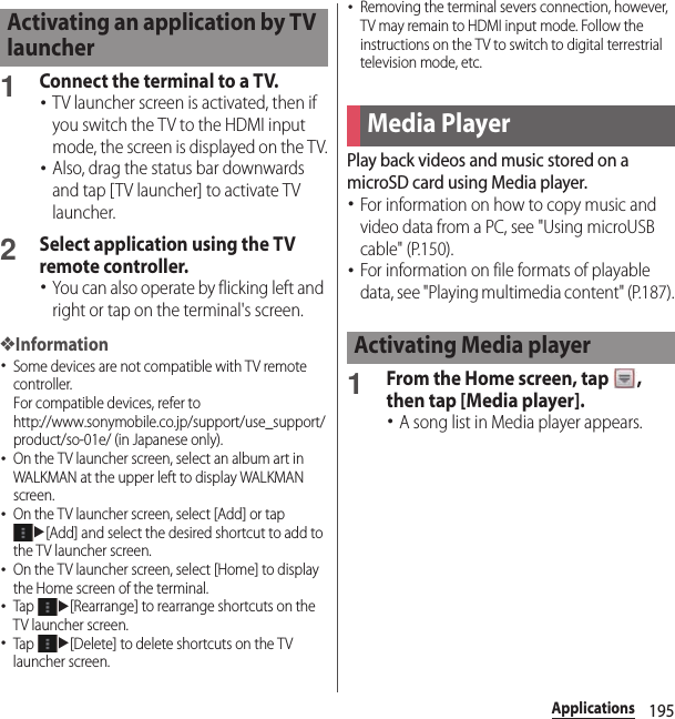195Applications1Connect the terminal to a TV.･TV launcher screen is activated, then if you switch the TV to the HDMI input mode, the screen is displayed on the TV.･Also, drag the status bar downwards and tap [TV launcher] to activate TV launcher.2Select application using the TV remote controller.･You can also operate by flicking left and right or tap on the terminal&apos;s screen.❖Information･Some devices are not compatible with TV remote controller.For compatible devices, refer to http://www.sonymobile.co.jp/support/use_support/product/so-01e/ (in Japanese only).･On the TV launcher screen, select an album art in WALKMAN at the upper left to display WALKMAN screen.･On the TV launcher screen, select [Add] or tap u[Add] and select the desired shortcut to add to the TV launcher screen.･On the TV launcher screen, select [Home] to display the Home screen of the terminal.･Tap u[Rearrange] to rearrange shortcuts on the TV launcher screen.･Tap u[Delete] to delete shortcuts on the TV launcher screen.･Removing the terminal severs connection, however, TV may remain to HDMI input mode. Follow the instructions on the TV to switch to digital terrestrial television mode, etc.Play back videos and music stored on a microSD card using Media player.･For information on how to copy music and video data from a PC, see &quot;Using microUSB cable&quot; (P.150).･For information on file formats of playable data, see &quot;Playing multimedia content&quot; (P.187).1From the Home screen, tap  , then tap [Media player].･A song list in Media player appears.Activating an application by TV launcherMedia PlayerActivating Media player