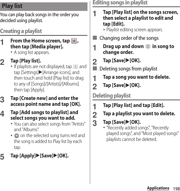 198ApplicationsYou can play back songs in the order you decided using playlist.Creating a playlist1From the Home screen, tap  , then tap [Media player].･A song list appears.2Tap [Play list].･If playlists are not displayed, tap   and tap [Settings]u[Arrange icons], and then touch and hold [Play list] to drag to any of [Songs]/[Artists]/[Albums] then tap [Apply].3Tap [Create new] and enter the access point name and tap [OK].4Tap [Add songs to playlist] and select songs you want to add.･You can also select songs from &quot;Artists&quot; and &quot;Albums&quot;.･ on the selected song turns red and the song is added to Play list by each tap.5Tap [Apply]u[Save]u[OK].Editing songs in playlist1Tap [Play list] on the songs screen, then select a playlist to edit and tap [Edit].･Playlist editing screen appears.■ Changing order of the songs1Drag up and down   in song to change order.2Tap [Save]u[OK].■ Deleting songs from playlist1Tap a song you want to delete.2Tap [Save]u[OK].Deleting playlist1Tap [Play list] and tap [Edit].2Tap a playlist you want to delete.3Tap [Save]u[OK].･&quot;Recently added songs&quot;, &quot;Recently played songs&quot;, and &quot;Most played songs&quot; playlists cannot be deleted.Play list