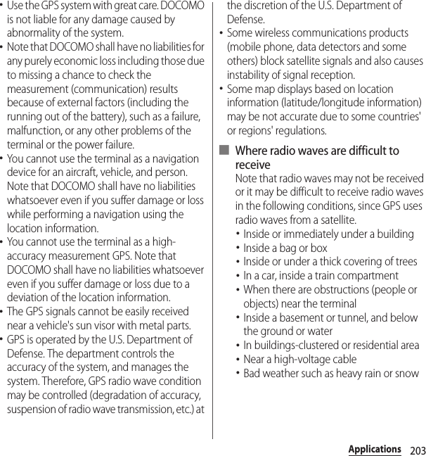 203Applications･Use the GPS system with great care. DOCOMO is not liable for any damage caused by abnormality of the system.･Note that DOCOMO shall have no liabilities for any purely economic loss including those due to missing a chance to check the measurement (communication) results because of external factors (including the running out of the battery), such as a failure, malfunction, or any other problems of the terminal or the power failure.･You cannot use the terminal as a navigation device for an aircraft, vehicle, and person. Note that DOCOMO shall have no liabilities whatsoever even if you suffer damage or loss while performing a navigation using the location information.･You cannot use the terminal as a high-accuracy measurement GPS. Note that DOCOMO shall have no liabilities whatsoever even if you suffer damage or loss due to a deviation of the location information.･The GPS signals cannot be easily received near a vehicle&apos;s sun visor with metal parts.･GPS is operated by the U.S. Department of Defense. The department controls the accuracy of the system, and manages the system. Therefore, GPS radio wave condition may be controlled (degradation of accuracy, suspension of radio wave transmission, etc.) at the discretion of the U.S. Department of Defense.･Some wireless communications products (mobile phone, data detectors and some others) block satellite signals and also causes instability of signal reception.･Some map displays based on location information (latitude/longitude information) may be not accurate due to some countries&apos; or regions&apos; regulations.■ Where radio waves are difficult to receiveNote that radio waves may not be received or it may be difficult to receive radio waves in the following conditions, since GPS uses radio waves from a satellite.･Inside or immediately under a building･Inside a bag or box･Inside or under a thick covering of trees･In a car, inside a train compartment･When there are obstructions (people or objects) near the terminal･Inside a basement or tunnel, and below the ground or water･In buildings-clustered or residential area･Near a high-voltage cable･Bad weather such as heavy rain or snow