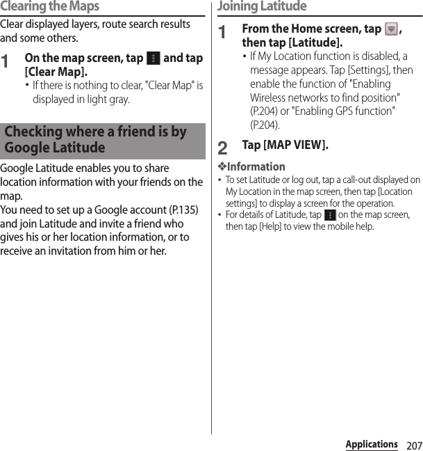 207ApplicationsClearing the MapsClear displayed layers, route search results and some others.1On the map screen, tap   and tap [Clear Map].･If there is nothing to clear, &quot;Clear Map&quot; is displayed in light gray.Google Latitude enables you to share location information with your friends on the map.You need to set up a Google account (P.135) and join Latitude and invite a friend who gives his or her location information, or to receive an invitation from him or her.Joining Latitude1From the Home screen, tap  , then tap [Latitude].･If My Location function is disabled, a message appears. Tap [Settings], then enable the function of &quot;Enabling Wireless networks to find position&quot; (P.204) or &quot;Enabling GPS function&quot; (P.204).2Tap [MAP VIEW].❖Information･To set Latitude or log out, tap a call-out displayed on My Location in the map screen, then tap [Location settings] to display a screen for the operation.･For details of Latitude, tap   on the map screen, then tap [Help] to view the mobile help.Checking where a friend is by Google Latitude