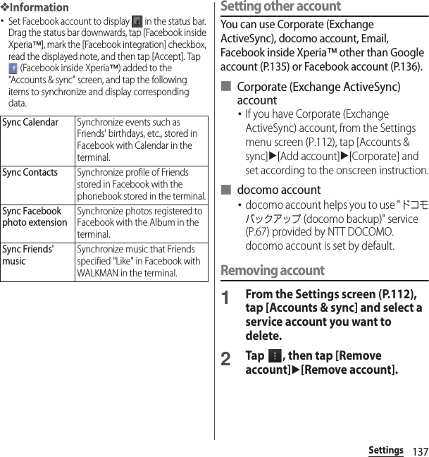 137Settings❖Information･Set Facebook account to display   in the status bar. Drag the status bar downwards, tap [Facebook inside Xperia™], mark the [Facebook integration] checkbox, read the displayed note, and then tap [Accept]. Tap  (Facebook inside Xperia™) added to the &quot;Accounts &amp; sync&quot; screen, and tap the following items to synchronize and display corresponding data.Setting other accountYou can use Corporate (Exchange ActiveSync), docomo account, Email, Facebook inside Xperia™ other than Google account (P.135) or Facebook account (P.136).■ Corporate (Exchange ActiveSync) account･If you have Corporate (Exchange ActiveSync) account, from the Settings menu screen (P.112), tap [Accounts &amp; sync]u[Add account]u[Corporate] and set according to the onscreen instruction.■ docomo account･docomo account helps you to use &quot;ドコモバックアップ (docomo backup)&quot; service (P.67) provided by NTT DOCOMO. docomo account is set by default.Removing account1From the Settings screen (P.112), tap [Accounts &amp; sync] and select a service account you want to delete.2Tap  , then tap [Remove account]u[Remove account].Sync CalendarSynchronize events such as Friends&apos; birthdays, etc., stored in Facebook with Calendar in the terminal.Sync ContactsSynchronize profile of Friends stored in Facebook with the phonebook stored in the terminal.Sync Facebook photo extensionSynchronize photos registered to Facebook with the Album in the terminal.Sync Friends&apos; musicSynchronize music that Friends specified &quot;Like&quot; in Facebook with WALKMAN in the terminal.