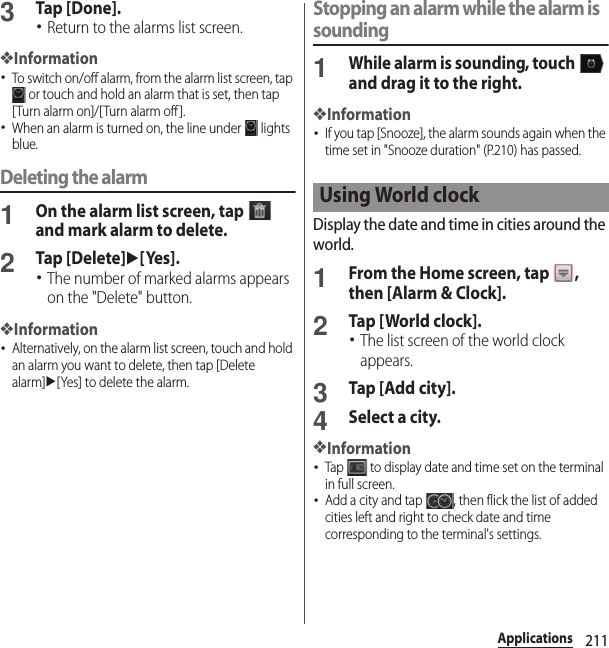 211Applications3Tap [Done].･Return to the alarms list screen.❖Information･To switch on/off alarm, from the alarm list screen, tap  or touch and hold an alarm that is set, then tap [Turn alarm on]/[Turn alarm off ].･When an alarm is turned on, the line under   lights blue.Deleting the alarm1On the alarm list screen, tap   and mark alarm to delete.2Tap [Delete]u[Yes].･The number of marked alarms appears on the &quot;Delete&quot; button.❖Information･Alternatively, on the alarm list screen, touch and hold an alarm you want to delete, then tap [Delete alarm]u[Yes] to delete the alarm.Stopping an alarm while the alarm is sounding1While alarm is sounding, touch   and drag it to the right.❖Information･If you tap [Snooze], the alarm sounds again when the time set in &quot;Snooze duration&quot; (P.210) has passed.Display the date and time in cities around the world.1From the Home screen, tap  , then [Alarm &amp; Clock].2Tap [World clock].･The list screen of the world clock appears.3Tap [Add city].4Select a city.❖Information･Tap   to display date and time set on the terminal in full screen.･Add a city and tap  , then flick the list of added cities left and right to check date and time corresponding to the terminal&apos;s settings.Using World clock
