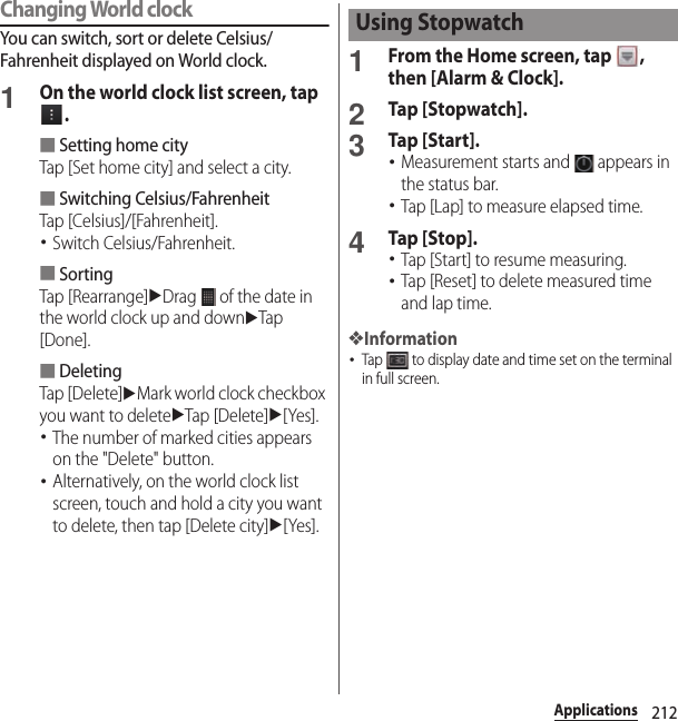 212ApplicationsChanging World clockYou can switch, sort or delete Celsius/Fahrenheit displayed on World clock.1On the world clock list screen, tap .■Setting home cityTap [Set home city] and select a city.■Switching Celsius/FahrenheitTap [Celsius]/[Fahrenheit].･Switch Celsius/Fahrenheit.■SortingTap [Rearrange]uDrag   of the date in the world clock up and downuTap [Done].■DeletingTap [Delete]uMark world clock checkbox you want to deleteuTap [Delete]u[Yes].･The number of marked cities appears on the &quot;Delete&quot; button.･Alternatively, on the world clock list screen, touch and hold a city you want to delete, then tap [Delete city]u[Yes].1From the Home screen, tap  , then [Alarm &amp; Clock].2Tap [Stopwatch].3Tap [Start].･Measurement starts and   appears in the status bar.･Tap [Lap] to measure elapsed time.4Tap [Stop].･Tap [Start] to resume measuring.･Tap [Reset] to delete measured time and lap time.❖Information･Tap   to display date and time set on the terminal in full screen.Using Stopwatch