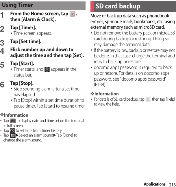 213Applications1From the Home screen, tap  , then [Alarm &amp; Clock].2Tap [Timer].･Time screen appears.3Tap [Set time].4Flick number up and down to adjust the time and then tap [Set].5Tap [Start].･Timer starts, and   appears in the status bar.6Tap [Stop].･Stop sounding alarm after a set time has elapsed.･Tap [Stop] within a set time duration to pause timer. Tap [Start] to resume timer.❖Information･Tap   to display date and time set on the terminal in full screen.･Tap   to set time from Timer history.･Tap uSelect an alarm sounduTap [Done] to change the alarm sound.Move or back up data such as phonebook entries, sp-mode mails, bookmarks, etc. using external memory such as microSD card.･Do not remove the battery pack or microUSB card during backup or restoring. Doing so may damage the terminal data.･If the battery is low, backup or restore may not be done. In that case, charge the terminal and retry to back up or restore.･docomo apps password is required to back up or restore. For details on docomo apps password, see &quot;docomo apps password&quot; (P.134).❖Information･For details of SD card backup, tap  , then tap [Help] to view the help.Using TimerSD card backup